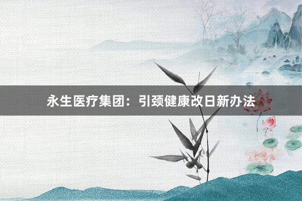 永生医疗集团：引颈健康改日新办法